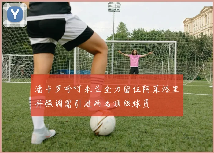 潘卡罗呼吁米兰全力留住阿莱格里并强调需引进两名顶级球员