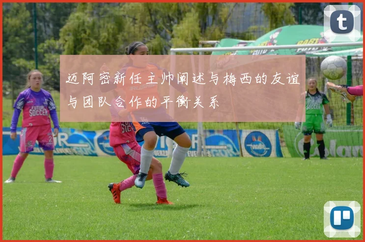 迈阿密新任主帅阐述与梅西的友谊与团队合作的平衡关系