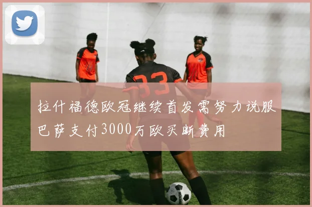 拉什福德欧冠继续首发需努力说服巴萨支付3000万欧买断费用