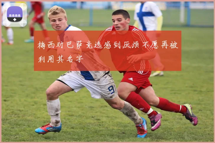 梅西对巴萨竞选感到厌烦不愿再被利用其名字