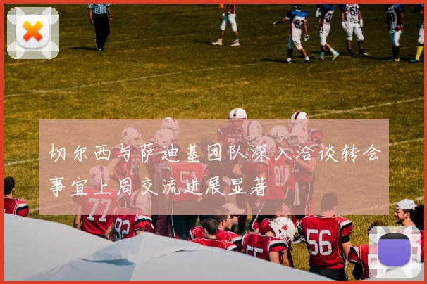 切尔西与萨迪基团队深入洽谈转会事宜上周交流进展显著