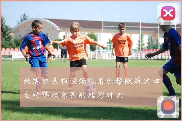 纳赛尔亲临现场观看巴黎欧冠次回合对阵切尔西的精彩对决