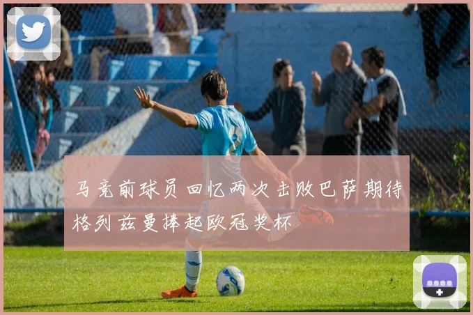 马竞前球员回忆两次击败巴萨期待格列兹曼捧起欧冠奖杯