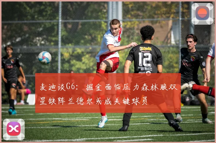 麦迪谈G6：掘金面临压力森林狼双星缺阵兰德尔或成关键球员