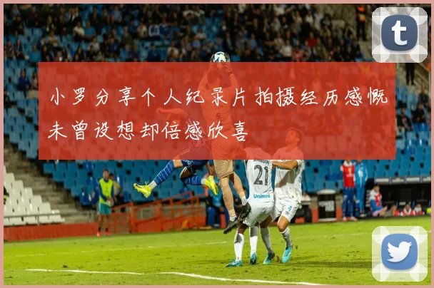 小罗分享个人纪录片拍摄经历感慨未曾设想却倍感欣喜