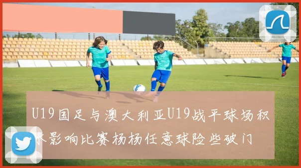U19国足与澳大利亚U19战平球场积水影响比赛杨杨任意球险些破门