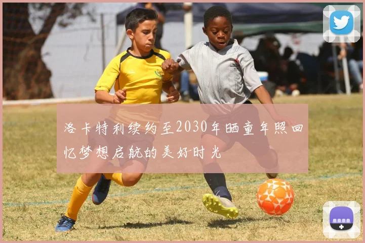 洛卡特利续约至2030年晒童年照回忆梦想启航的美好时光