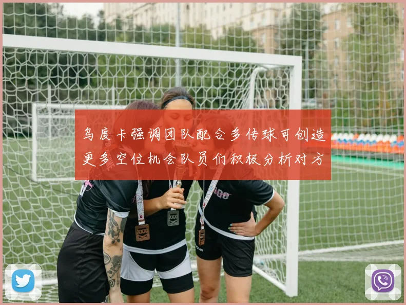 乌度卡强调团队配合多传球可创造更多空位机会队员们积极分析对方防守策略