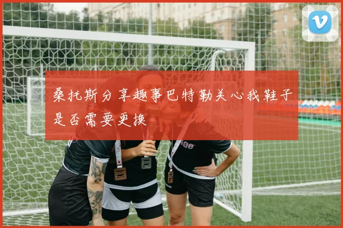 桑托斯分享趣事巴特勒关心我鞋子是否需要更换