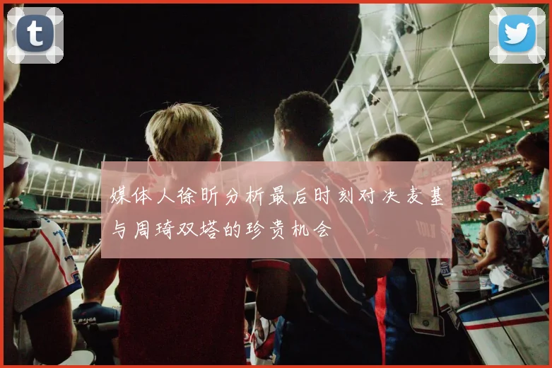 媒体人徐昕分析最后时刻对决麦基与周琦双塔的珍贵机会