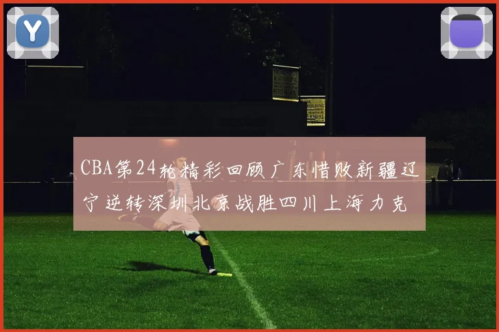 CBA第24轮精彩回顾广东惜败新疆辽宁逆转深圳北京战胜四川上海力克北控展现强劲实力