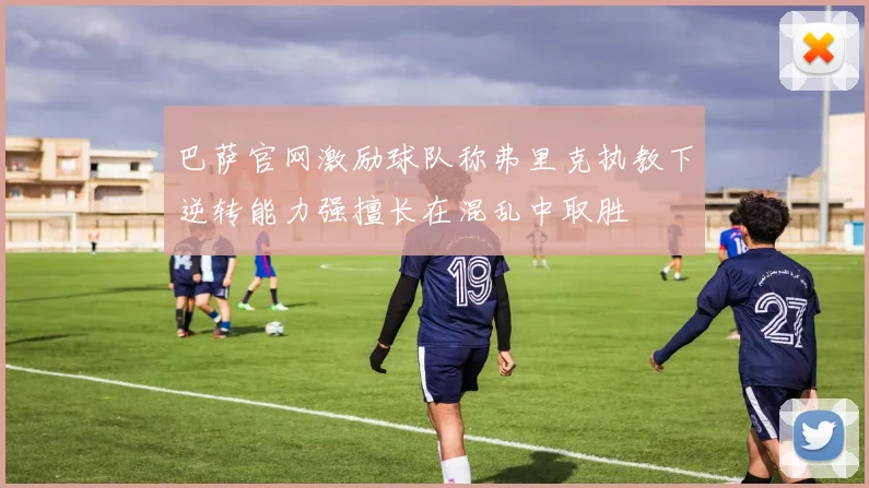 巴萨官网激励球队称弗里克执教下逆转能力强擅长在混乱中取胜