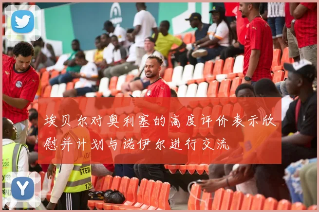 埃贝尔对奥利塞的高度评价表示欣慰并计划与诺伊尔进行交流