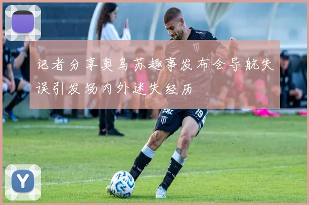 记者分享奥乌苏趣事发布会导航失误引发场内外迷失经历