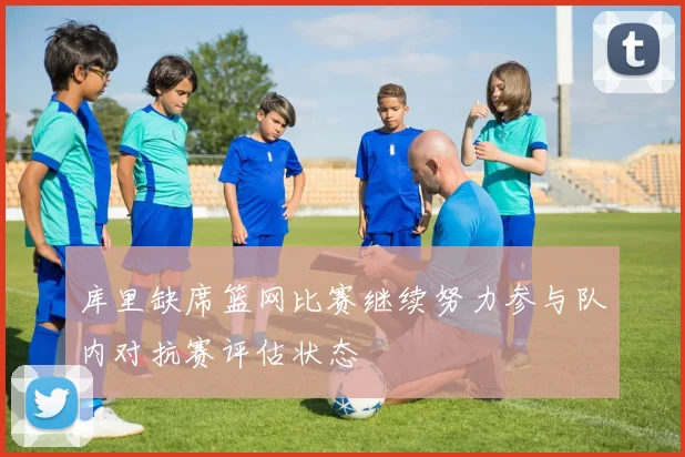 库里缺席篮网比赛继续努力参与队内对抗赛评估状态