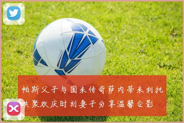 帕斯父子与国米传奇萨内蒂米利托共聚欢庆时刻妻子分享温馨合影