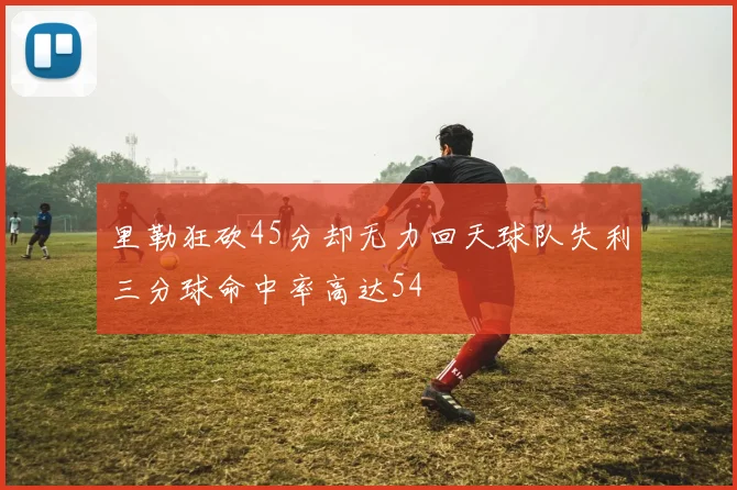 里勒狂砍45分却无力回天球队失利三分球命中率高达54